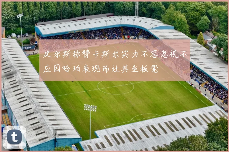 皮尔斯称赞卡斯尔实力不容忽视不应因哈珀表现而让其坐板凳