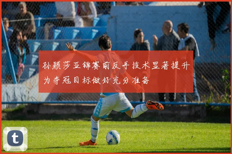孙颖莎亚锦赛前反手技术显著提升为夺冠目标做好充分准备