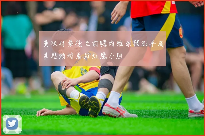 曼联对桑德兰前瞻内维尔预测平局基恩赖特看好红魔小胜