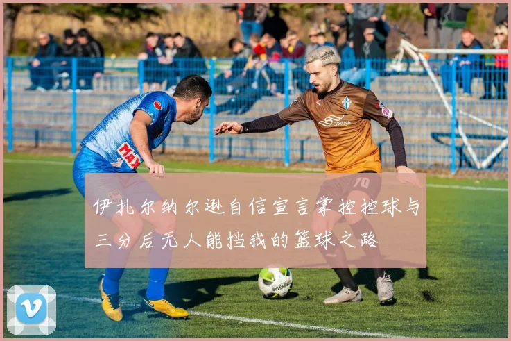 伊扎尔纳尔逊自信宣言掌控控球与三分后无人能挡我的篮球之路