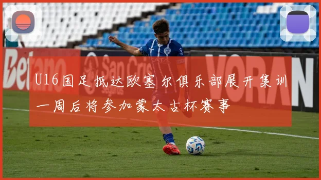 U16国足抵达欧塞尔俱乐部展开集训一周后将参加蒙太古杯赛事