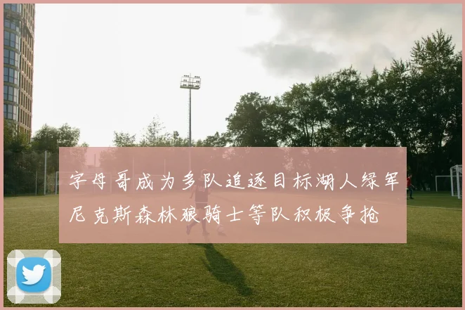 字母哥成为多队追逐目标湖人绿军尼克斯森林狼骑士等队积极争抢