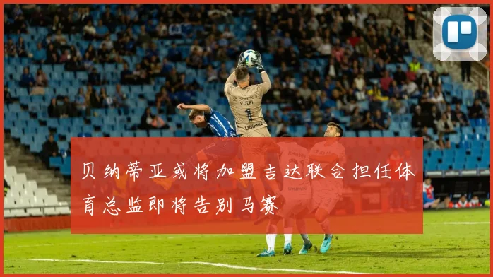 贝纳蒂亚或将加盟吉达联合担任体育总监即将告别马赛