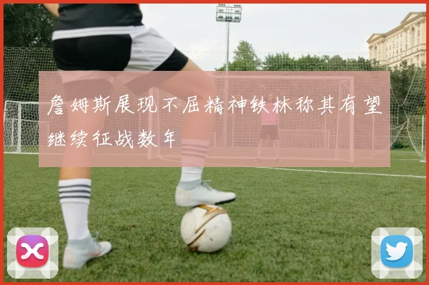 詹姆斯展现不屈精神铁林称其有望继续征战数年