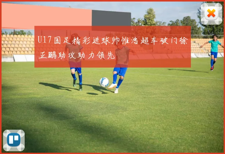 U17国足精彩进球帅惟浩超车破门徐正鹏助攻助力领先