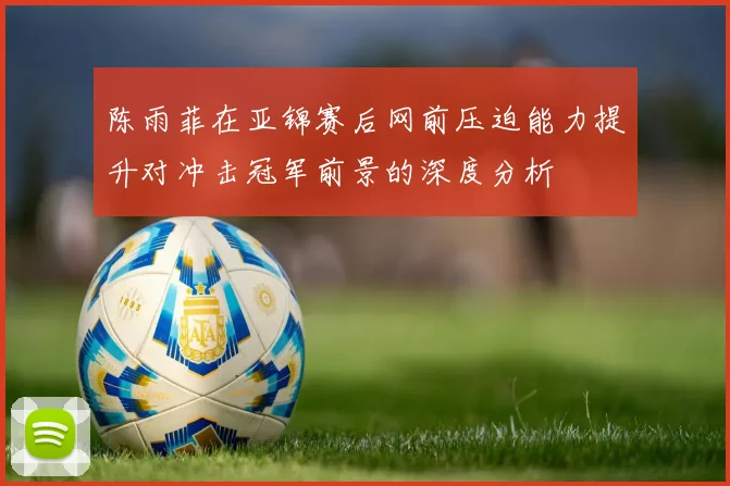 陈雨菲在亚锦赛后网前压迫能力提升对冲击冠军前景的深度分析