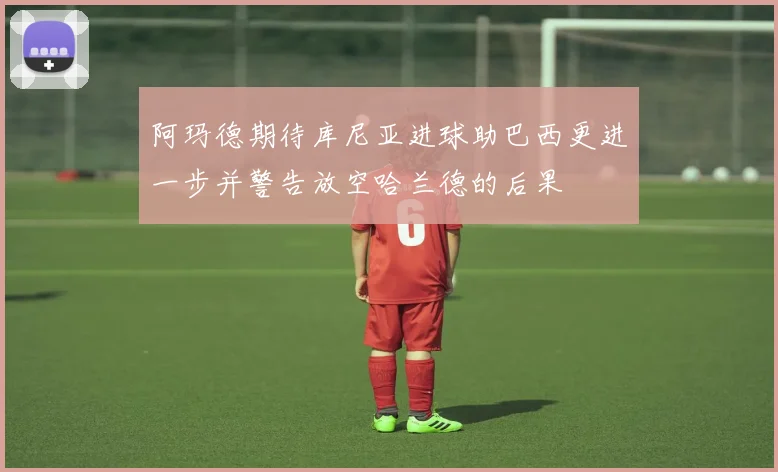 阿玛德期待库尼亚进球助巴西更进一步并警告放空哈兰德的后果