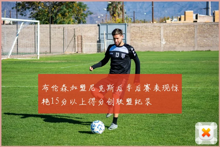 布伦森加盟尼克斯后季后赛表现惊艳15分以上得分创联盟纪录