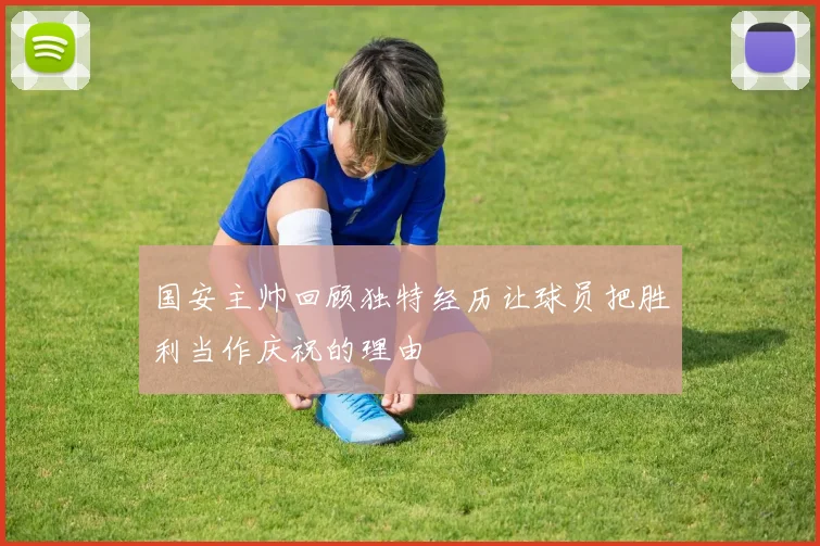 国安主帅回顾独特经历让球员把胜利当作庆祝的理由
