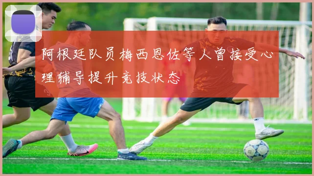 阿根廷队员梅西恩佐等人曾接受心理辅导提升竞技状态