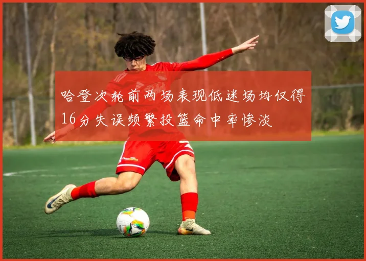 哈登次轮前两场表现低迷场均仅得16分失误频繁投篮命中率惨淡