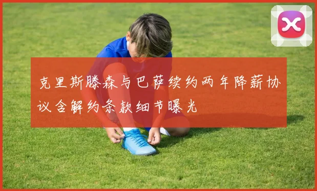 克里斯滕森与巴萨续约两年降薪协议含解约条款细节曝光