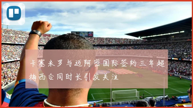 卡塞米罗与迈阿密国际签约三年超梅西合同时长引发关注