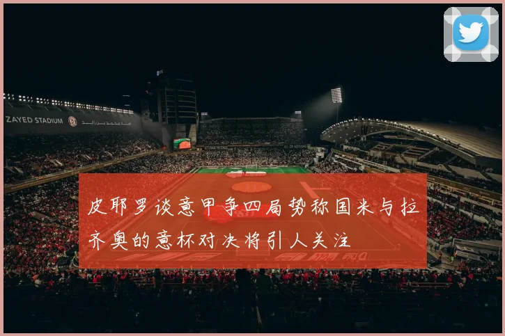 皮耶罗谈意甲争四局势称国米与拉齐奥的意杯对决将引人关注