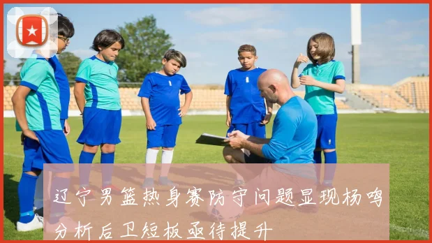 辽宁男篮热身赛防守问题显现杨鸣分析后卫短板亟待提升