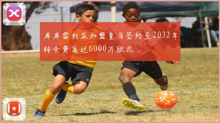 库库雷利亚加盟皇马签约至2032年转会费高达6000万欧元