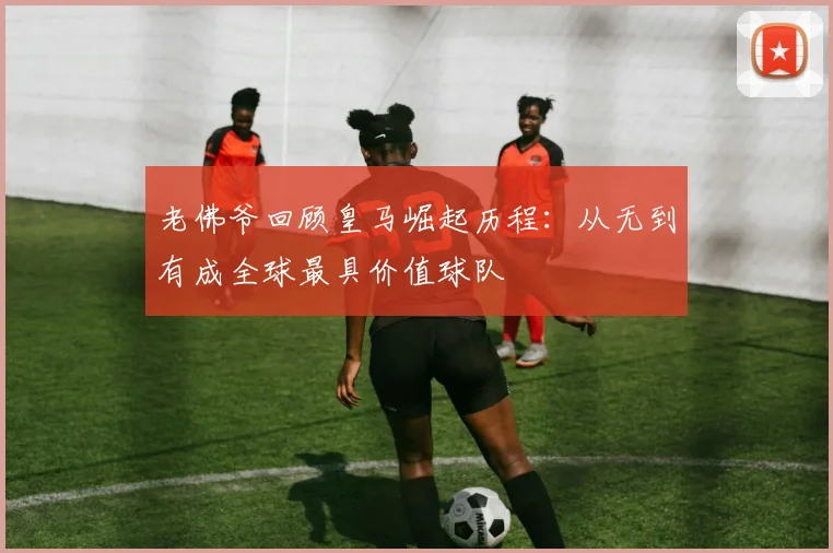老佛爷回顾皇马崛起历程：从无到有成全球最具价值球队