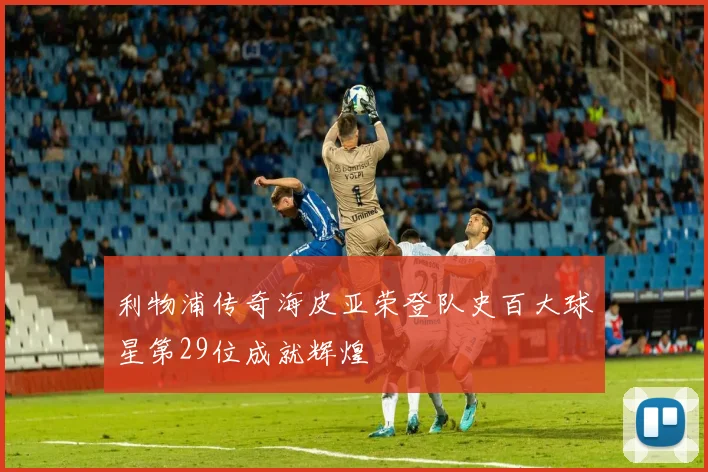 利物浦传奇海皮亚荣登队史百大球星第29位成就辉煌