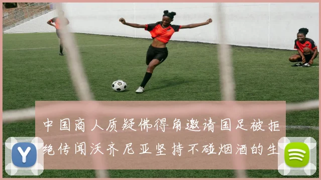中国商人质疑佛得角邀请国足被拒绝传闻沃齐尼亚坚持不碰烟酒的生活方式