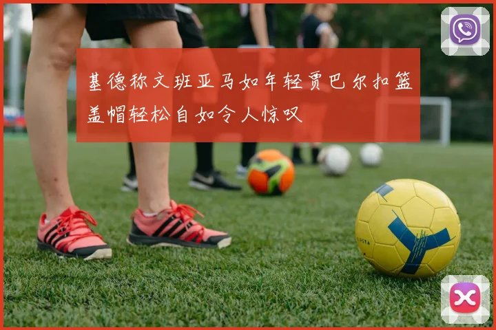基德称文班亚马如年轻贾巴尔扣篮盖帽轻松自如令人惊叹