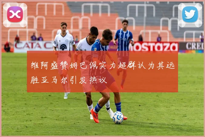维阿盛赞姆巴佩实力超群认为其远胜亚马尔引发热议