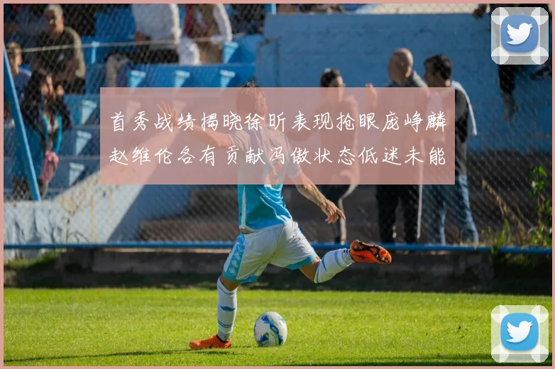 首秀战绩揭晓徐昕表现抢眼庞峥麟赵维伦各有贡献冯傲状态低迷未能得分