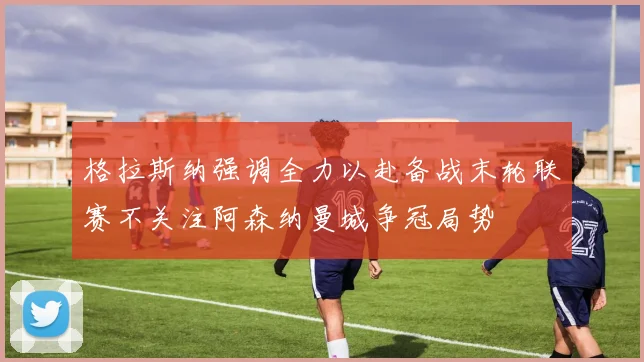 格拉斯纳强调全力以赴备战末轮联赛不关注阿森纳曼城争冠局势