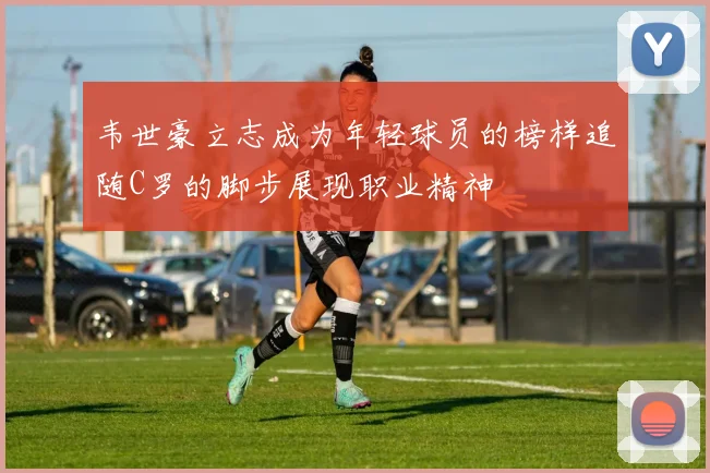 韦世豪立志成为年轻球员的榜样追随C罗的脚步展现职业精神