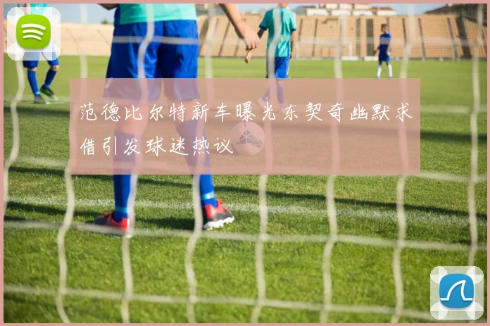 范德比尔特新车曝光东契奇幽默求借引发球迷热议
